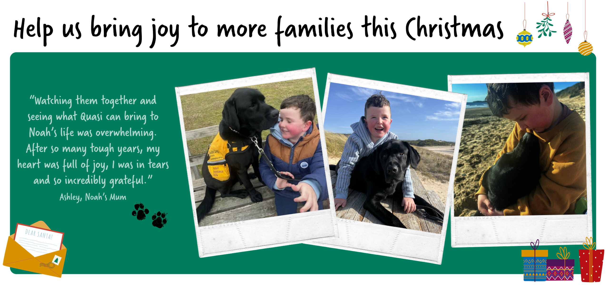 Images of a young boy and his black labrador. Quote “Watching them together and seeing what Quasi can bring to Noah’s life was overwhelming. After so many tough years, my heart was full of joy, I was in tears and so incredibly grateful,” Ashley, Noah’s Mum.